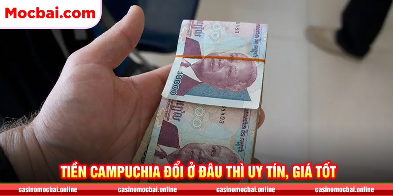 Tiền Campuchia đổi ở đâu thì uy tín, đổi được giá tốt